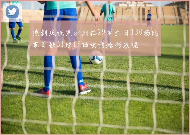 热刺庆祝里沙利松29岁生日130场比赛贡献31球15助攻的精彩表现