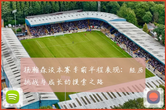 杨瀚森谈本赛季前半程表现：经历挑战与成长的摸索之路