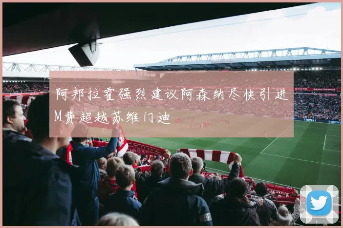 阿邦拉霍强烈建议阿森纳尽快引进M费超越苏维门迪