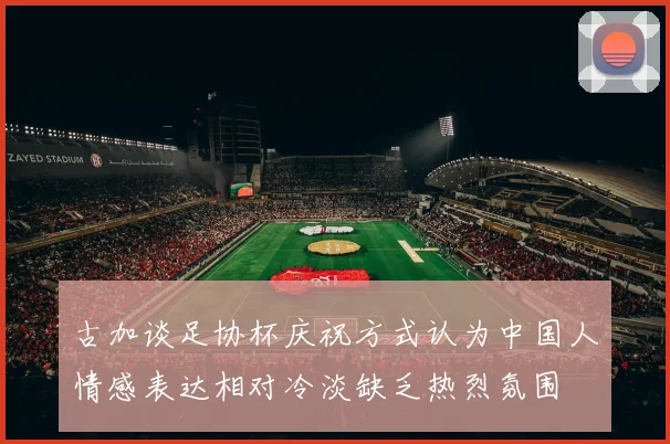 古加谈足协杯庆祝方式认为中国人情感表达相对冷淡缺乏热烈氛围
