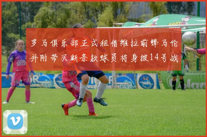 罗马俱乐部正式租借维拉前锋马伦并附带买断条款球员将身披14号战袍