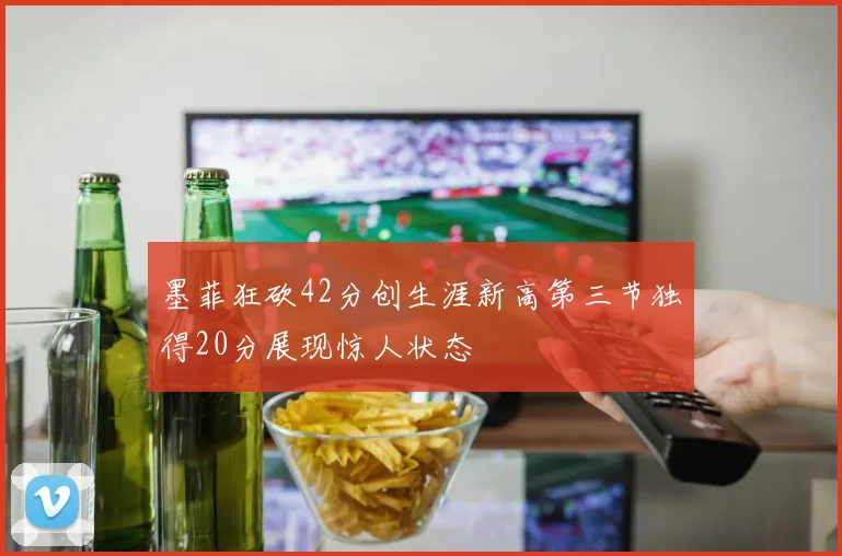 墨菲狂砍42分创生涯新高第三节独得20分展现惊人状态