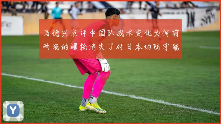 马德兴点评中国队战术变化为何前两场的逼抢消失了对日本的防守能否奏效